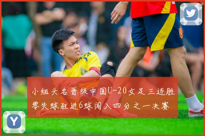 小组头名晋级中国U-20女足三连胜零失球狂进6球闯入四分之一决赛