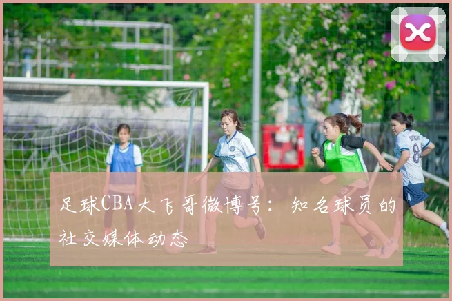 足球CBA大飞哥微博号：知名球员的社交媒体动态