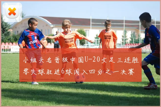 小组头名晋级中国U-20女足三连胜零失球狂进6球闯入四分之一决赛