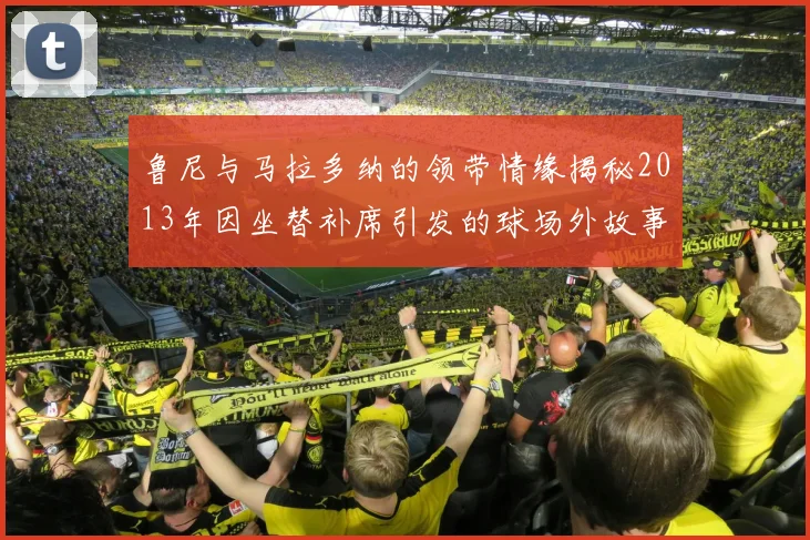鲁尼与马拉多纳的领带情缘揭秘2013年因坐替补席引发的球场外故事