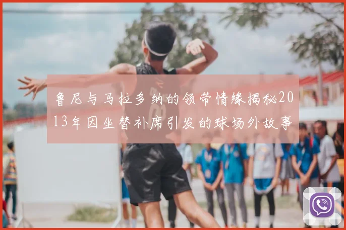 鲁尼与马拉多纳的领带情缘揭秘2013年因坐替补席引发的球场外故事