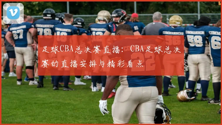 足球CBA总决赛直播：CBA足球总决赛的直播安排与精彩看点